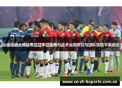 从锋线组合威胁看亚冠争冠格局与战术走向研究与球队攻防平衡启示
